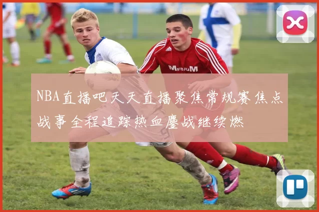 NBA直播吧天天直播聚焦常规赛焦点战事全程追踪热血鏖战继续燃