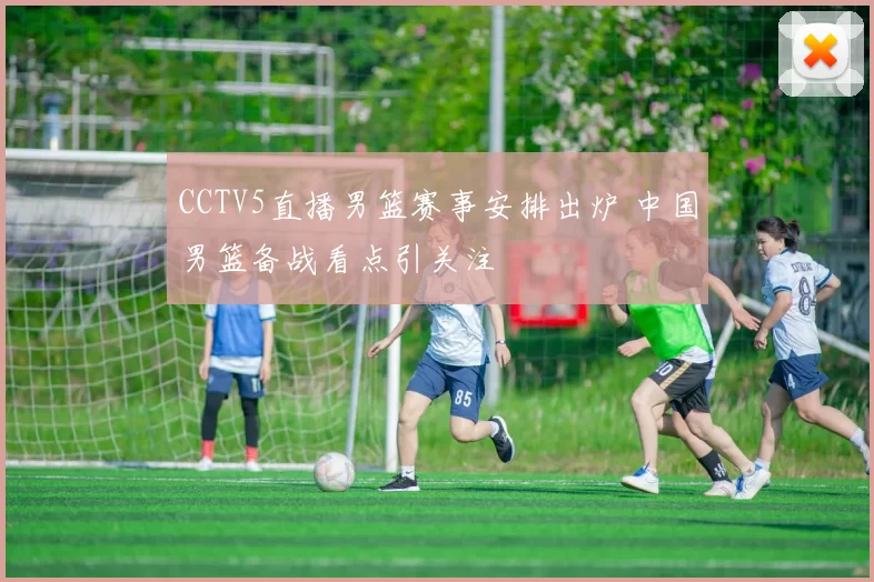 CCTV5直播男篮赛事安排出炉 中国男篮备战看点引关注