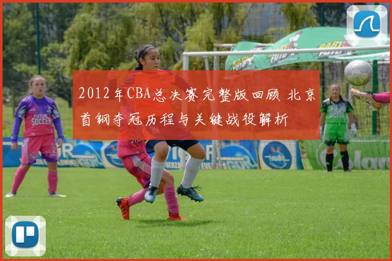 2012年CBA总决赛完整版回顾 北京首钢夺冠历程与关键战役解析