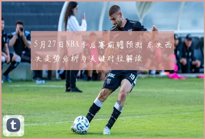 5月27日NBA季后赛前瞻预测 东决西决走势分析与关键对位解读