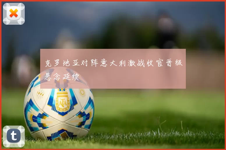 克罗地亚对阵意大利激战收官晋级悬念延续