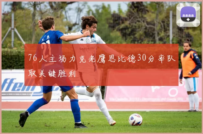 76人主场力克老鹰恩比德30分率队取关键胜利