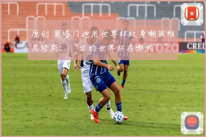 原创 奥塔门迪用世界杯纹身嘲讽维尼修斯：“你的世界杯在哪呢？”