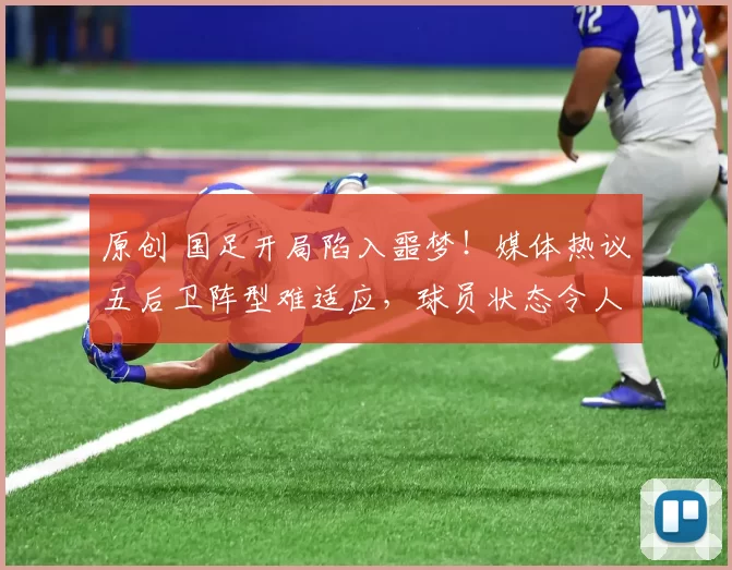 原创 国足开局陷入噩梦！媒体热议五后卫阵型难适应，球员状态令人担忧