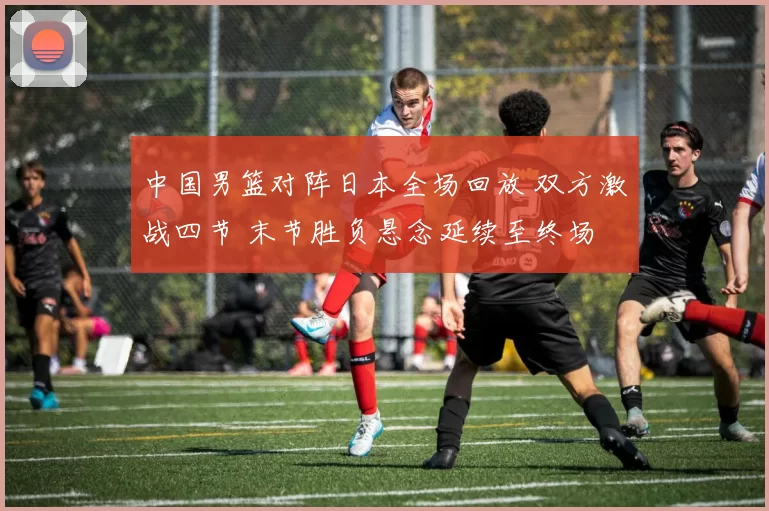 中国男篮对阵日本全场回放 双方激战四节 末节胜负悬念延续至终场