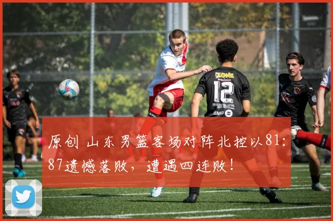 原创 山东男篮客场对阵北控以81：87遗憾落败，遭遇四连败！