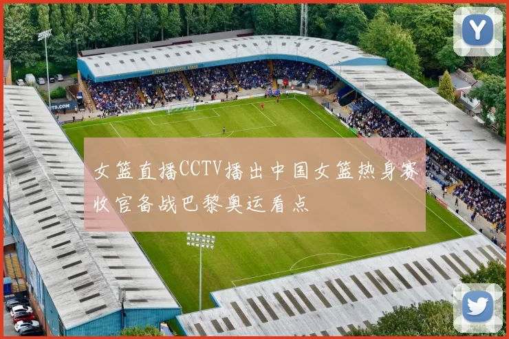 女篮直播CCTV播出中国女篮热身赛收官备战巴黎奥运看点