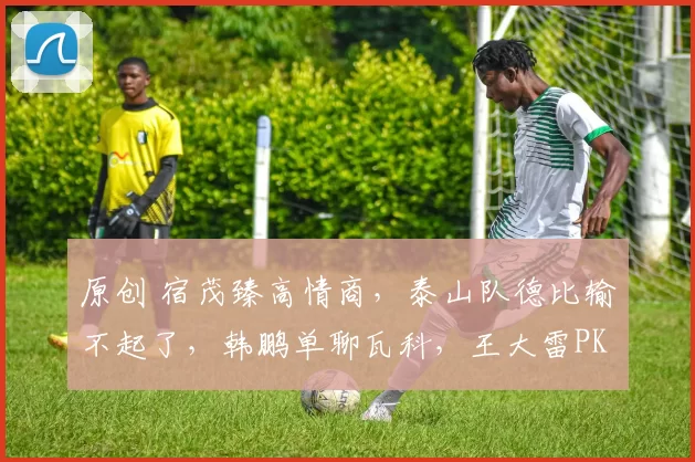 原创 宿茂臻高情商，泰山队德比输不起了，韩鹏单聊瓦科，王大雷PK李昊