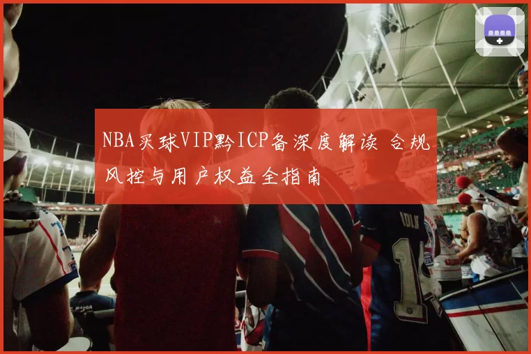 NBA买球VIP黔ICP备深度解读 合规风控与用户权益全指南