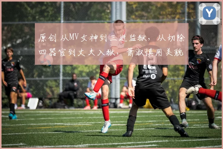 原创 从MV女神到三进监狱，从切除四器官到丈夫入狱，萧淑慎用美貌和任性书写了一部毁灭史，如今靠直播卖药维生