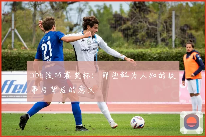 nba技巧赛奖杯：那些鲜为人知的故事与背后的意义