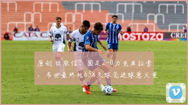 原创 你敢信？国足2-0力克库拉索，韦世豪终结658天球荒进球意义重大
