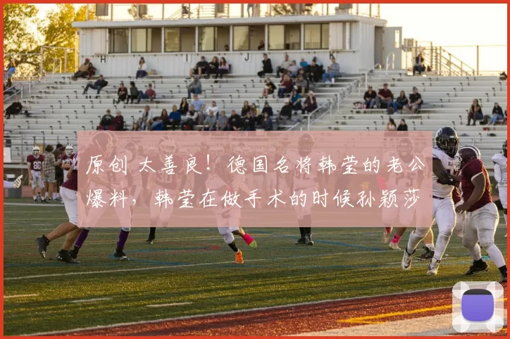 原创 太善良！德国名将韩莹的老公爆料，韩莹在做手术的时候孙颖莎还专门发信息安慰鼓励