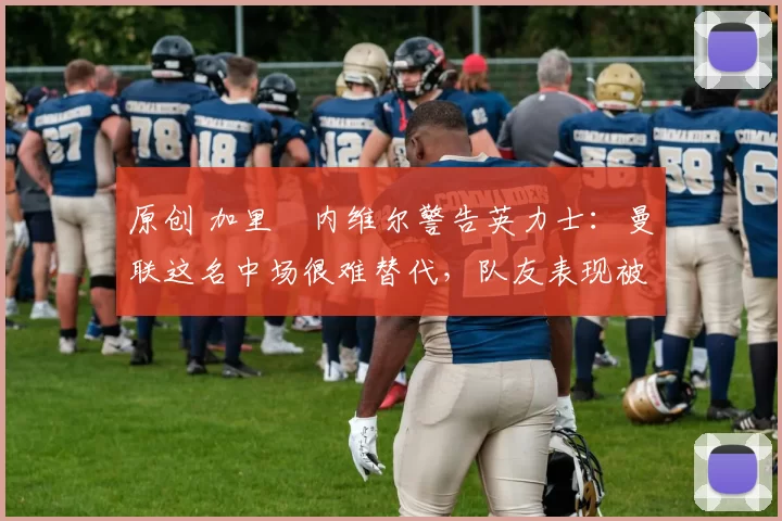 原创 加里・内维尔警告英力士：曼联这名中场很难替代，队友表现被赞 “离谱”