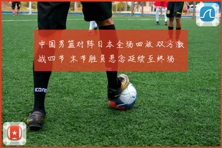中国男篮对阵日本全场回放 双方激战四节 末节胜负悬念延续至终场