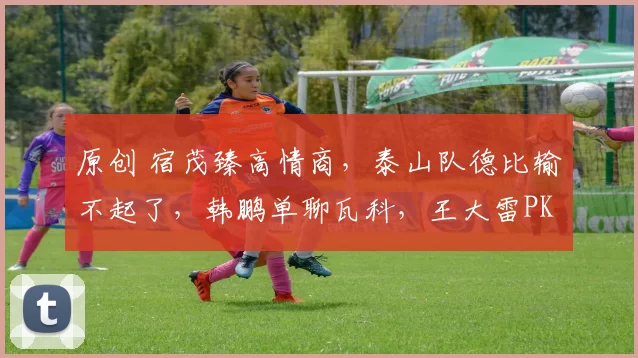 原创 宿茂臻高情商，泰山队德比输不起了，韩鹏单聊瓦科，王大雷PK李昊