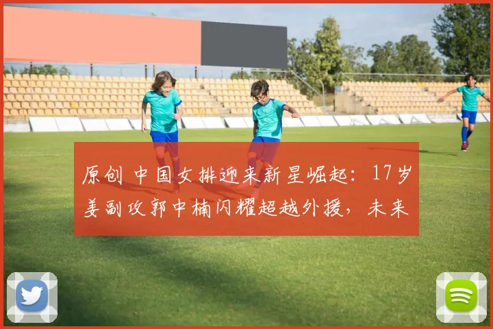 原创 中国女排迎来新星崛起：17岁姜副攻郭中楠闪耀超越外援，未来无限可期！