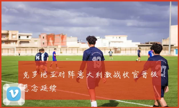 克罗地亚对阵意大利激战收官晋级悬念延续