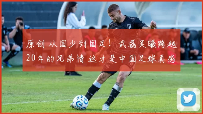 原创 从国少到国足!武磊吴曦跨越20年的兄弟情 这才是中国足球真感情