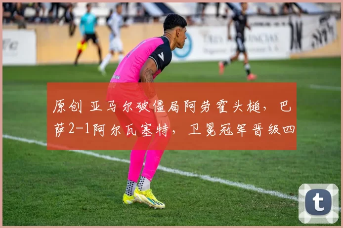 原创 亚马尔破僵局阿劳霍头槌,巴萨2-1阿尔瓦塞特,卫冕冠军晋级四强