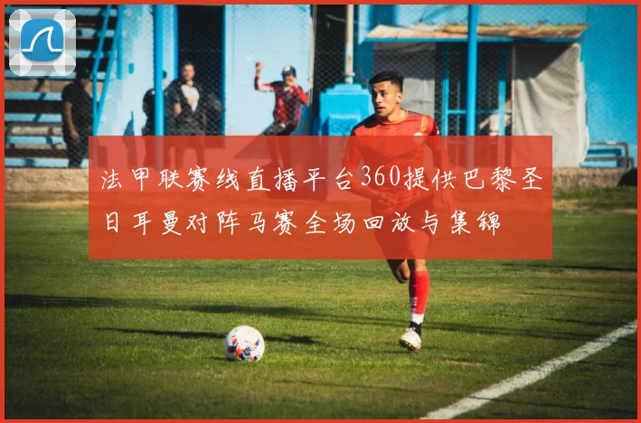 法甲联赛线直播平台360提供巴黎圣日耳曼对阵马赛全场回放与集锦