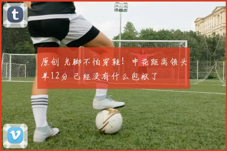 原创 光脚不怕穿鞋！申花距离领头羊12分 已经没有什么包袱了