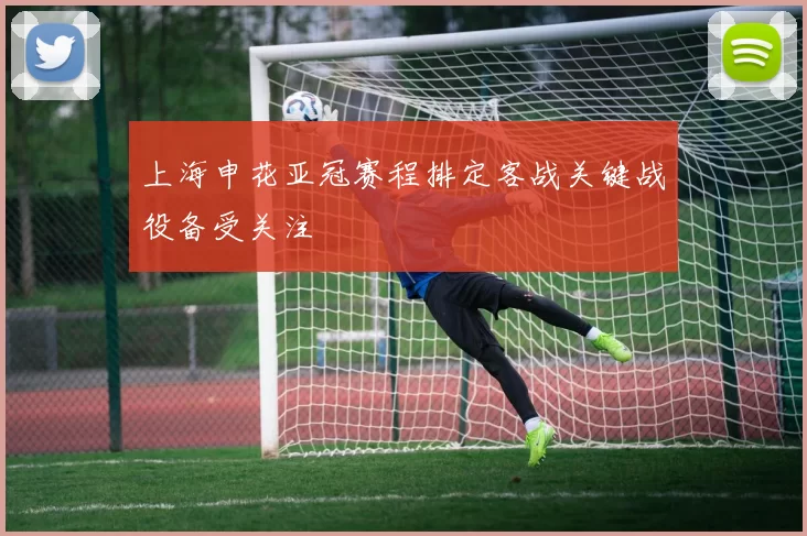上海申花亚冠赛程排定客战关键战役备受关注