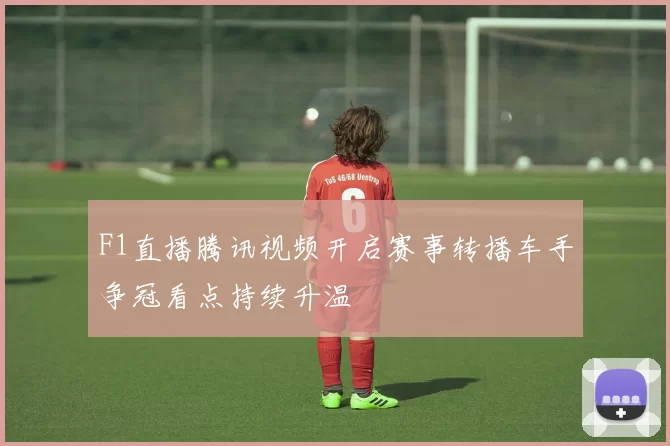 F1直播腾讯视频开启赛事转播车手争冠看点持续升温