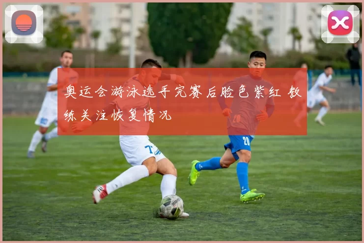 奥运会游泳选手完赛后脸色紫红 教练关注恢复情况