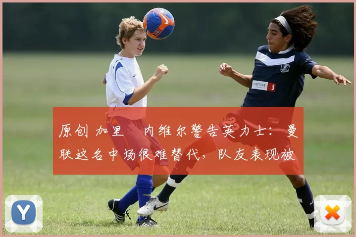 原创 加里・内维尔警告英力士：曼联这名中场很难替代，队友表现被赞 “离谱”