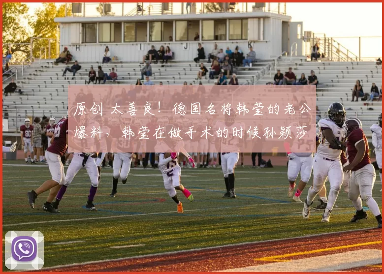 原创 太善良！德国名将韩莹的老公爆料，韩莹在做手术的时候孙颖莎还专门发信息安慰鼓励