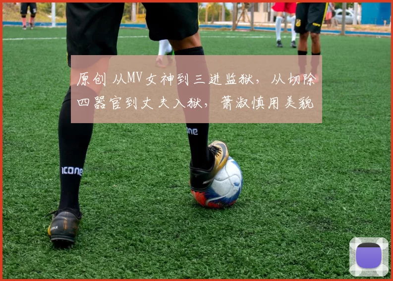 原创 从MV女神到三进监狱，从切除四器官到丈夫入狱，萧淑慎用美貌和任性书写了一部毁灭史，如今靠直播卖药维生