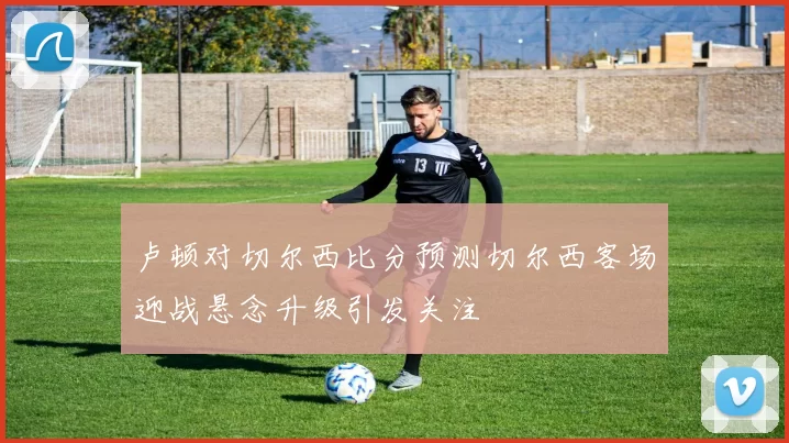 卢顿对切尔西比分预测切尔西客场迎战悬念升级引发关注