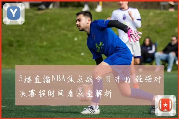 5楼直播NBA焦点战今日开打 强强对决赛程时间看点全解析
