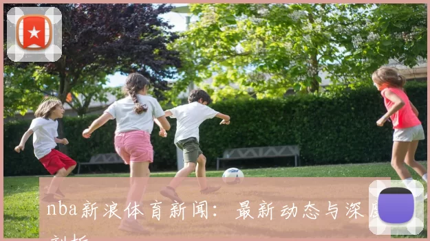 nba新浪体育新闻：最新动态与深度剖析
