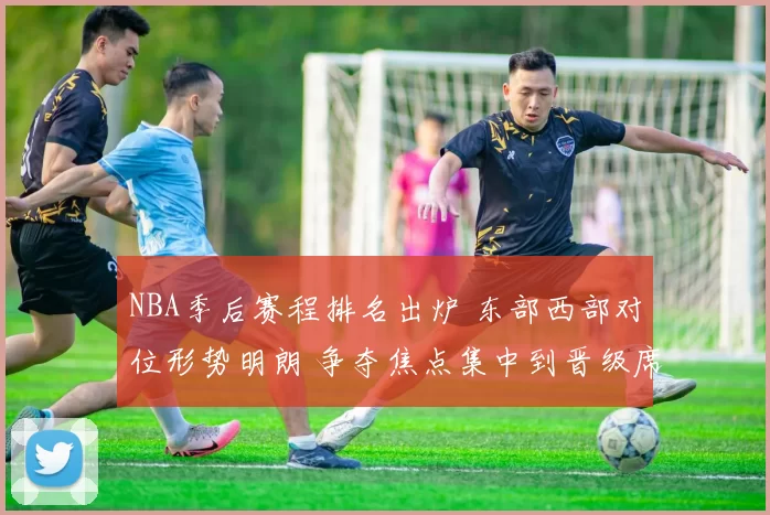 NBA季后赛程排名出炉 东部西部对位形势明朗 争夺焦点集中到晋级席位