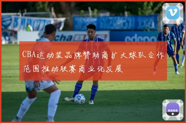 CBA运动装品牌赞助商扩大球队合作范围推动联赛商业化发展