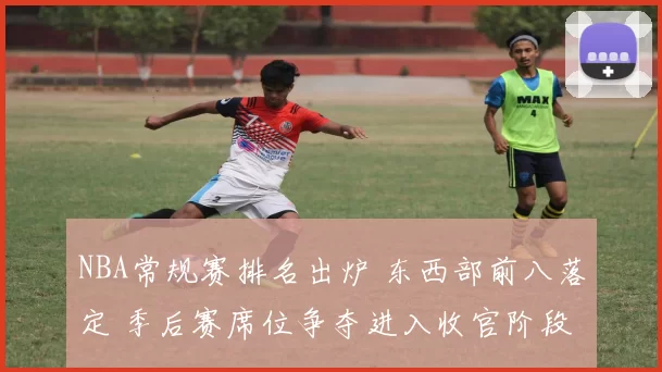 NBA常规赛排名出炉 东西部前八落定 季后赛席位争夺进入收官阶段