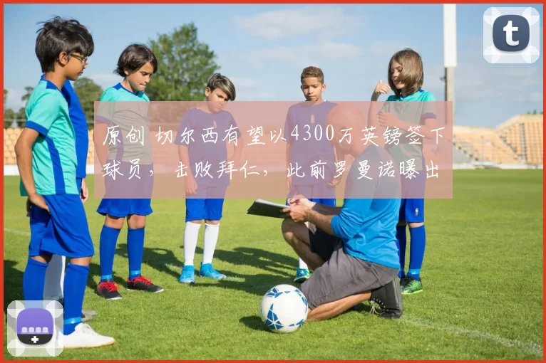 原创 切尔西有望以4300万英镑签下球员，击败拜仁，此前罗曼诺曝出‘疯狂’消息，但突然离队传闻浮出水面