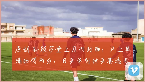 原创 孙颖莎登上月刊封面，户上隼辅独得两分，日乒举行世乒赛选考会