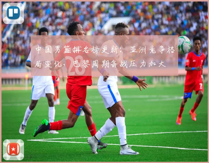 中国男篮排名榜更新：亚洲竞争格局变化，巴黎周期备战压力加大