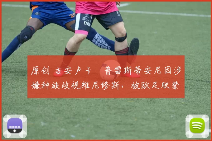 原创 吉安卢卡・普雷斯蒂安尼因涉嫌种族歧视维尼修斯，被欧足联禁赛