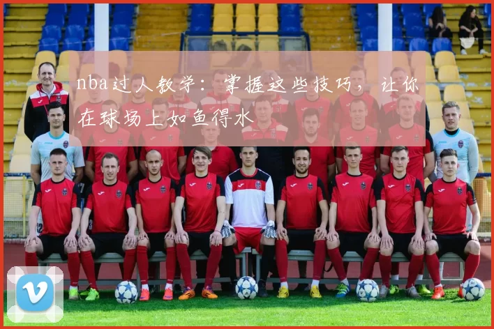 nba过人教学:掌握这些技巧,让你在球场上如鱼得水
