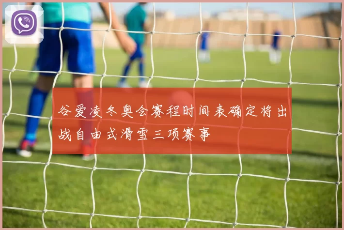 谷爱凌冬奥会赛程时间表确定将出战自由式滑雪三项赛事
