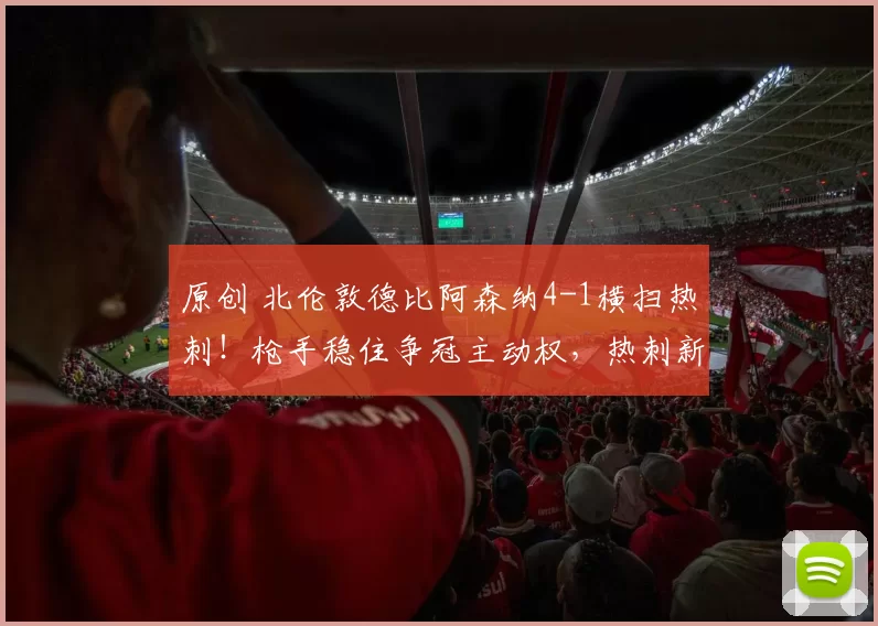 原创 北伦敦德比阿森纳4-1横扫热刺！枪手稳住争冠主动权，热刺新帅首秀深陷泥潭