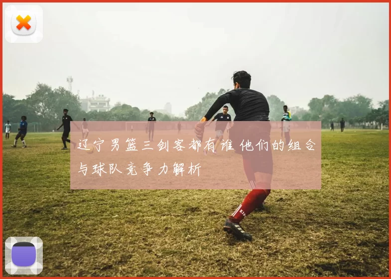 辽宁男篮三剑客都有谁 他们的组合与球队竞争力解析