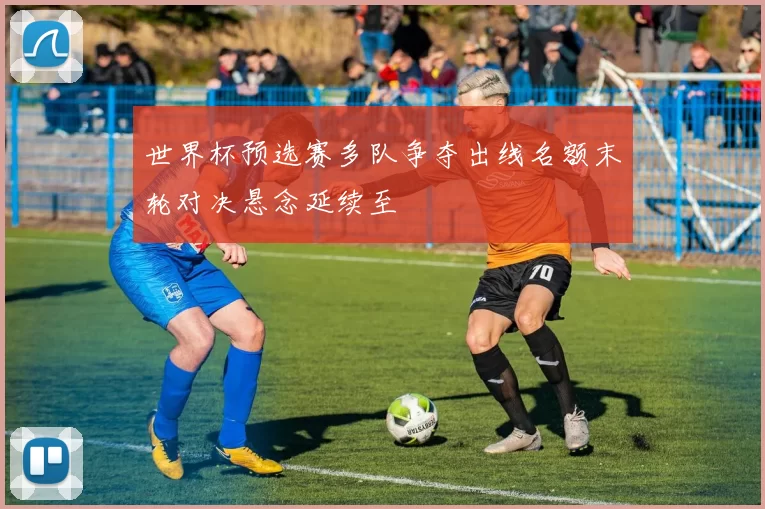 世界杯预选赛多队争夺出线名额末轮对决悬念延续至
