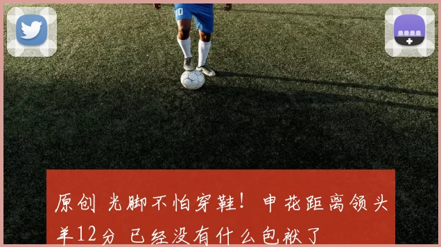 原创 光脚不怕穿鞋！申花距离领头羊12分 已经没有什么包袱了