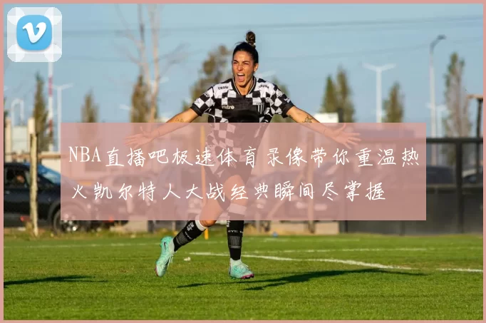 NBA直播吧极速体育录像带你重温热火凯尔特人大战经典瞬间尽掌握