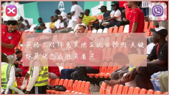 英格兰对阵克罗地亚比分预测 关键球员状态成胜负看点